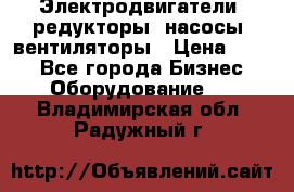 Электродвигатели, редукторы, насосы, вентиляторы › Цена ­ 123 - Все города Бизнес » Оборудование   . Владимирская обл.,Радужный г.
